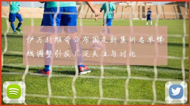 伊万科维奇公布国足新集训名单锋线调整引发广泛关注与讨论