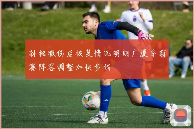 孙铭徽伤后恢复情况明朗广厦季前赛阵容调整加快步伐
