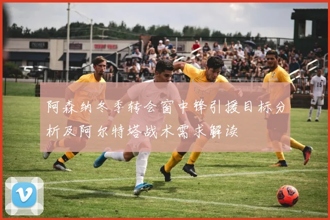 阿森纳冬季转会窗中锋引援目标分析及阿尔特塔战术需求解读