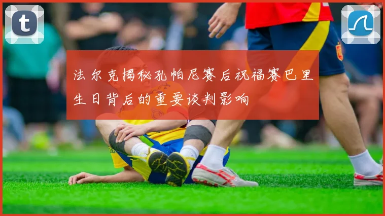法尔克揭秘孔帕尼赛后祝福赛巴里生日背后的重要谈判影响