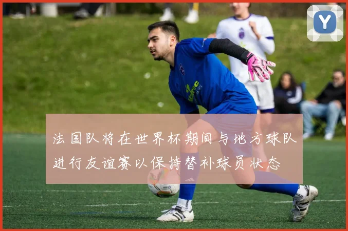 法国队将在世界杯期间与地方球队进行友谊赛以保持替补球员状态