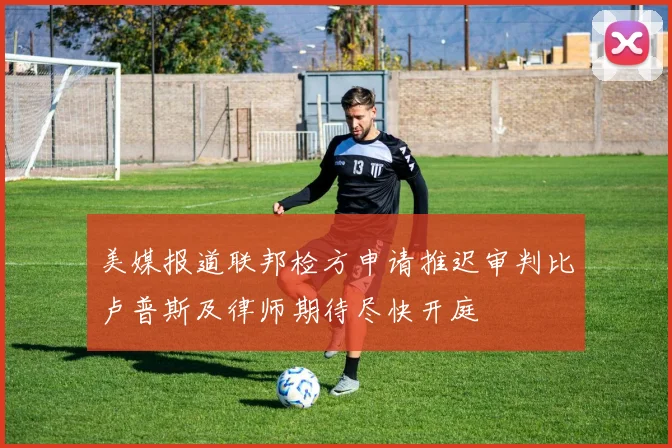 美媒报道联邦检方申请推迟审判比卢普斯及律师期待尽快开庭