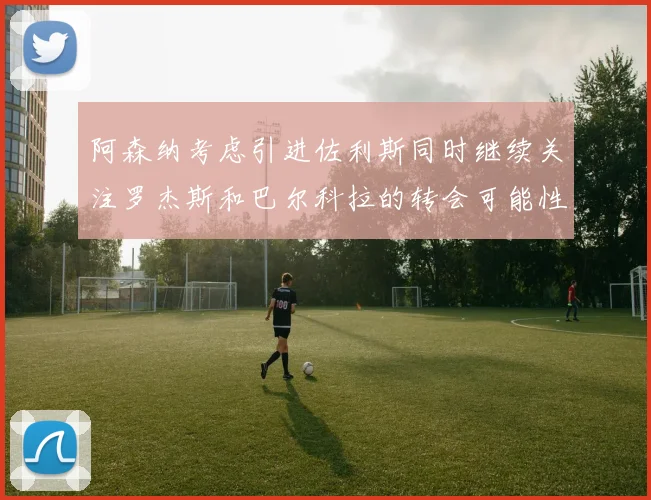 阿森纳考虑引进佐利斯同时继续关注罗杰斯和巴尔科拉的转会可能性
