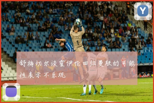 舒梅切尔谈霍伊伦回归曼联的可能性表示不乐观