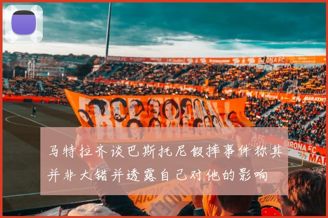 马特拉齐谈巴斯托尼假摔事件称其并非大错并透露自己对他的影响