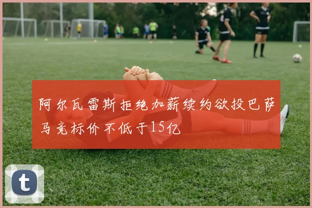 阿尔瓦雷斯拒绝加薪续约欲投巴萨马竞标价不低于15亿
