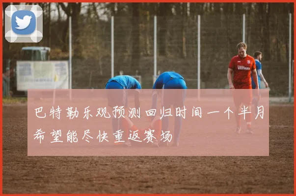 巴特勒乐观预测回归时间一个半月希望能尽快重返赛场