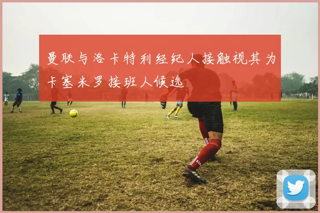 曼联与洛卡特利经纪人接触视其为卡塞米罗接班人候选