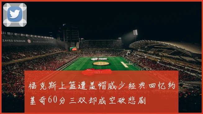 福克斯上篮遭盖帽威少经典回忆约基奇60分三双却成空砍悲剧