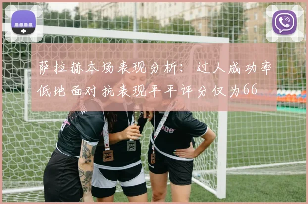 萨拉赫本场表现分析：过人成功率低地面对抗表现平平评分仅为66