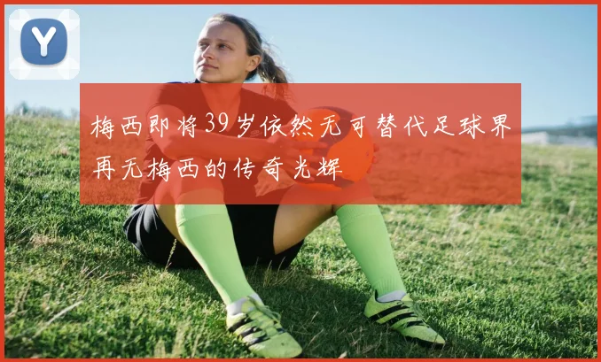 梅西即将39岁依然无可替代足球界再无梅西的传奇光辉