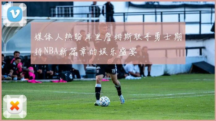 媒体人热盼库里詹姆斯联手勇士期待NBA新篇章的娱乐盛宴