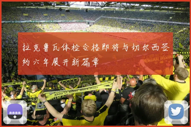拉克鲁瓦体检合格即将与切尔西签约六年展开新篇章