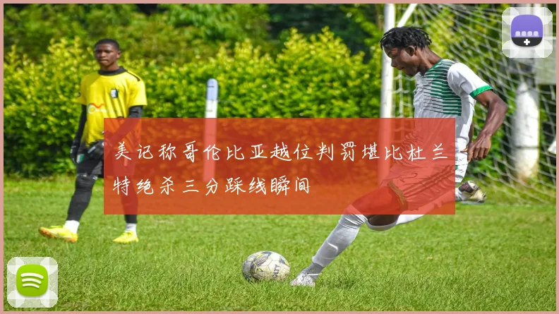 美记称哥伦比亚越位判罚堪比杜兰特绝杀三分踩线瞬间