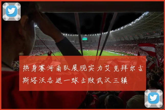 热身赛河南队展现实力艾克拜尔古斯塔沃各进一球击败武汉三镇