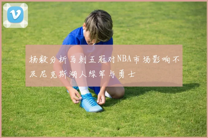 杨毅分析马刺五冠对NBA市场影响不及尼克斯湖人绿军与勇士