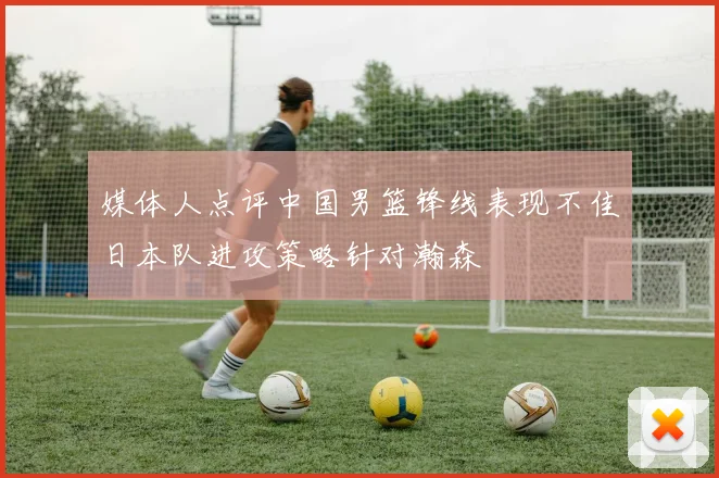 媒体人点评中国男篮锋线表现不佳日本队进攻策略针对瀚森