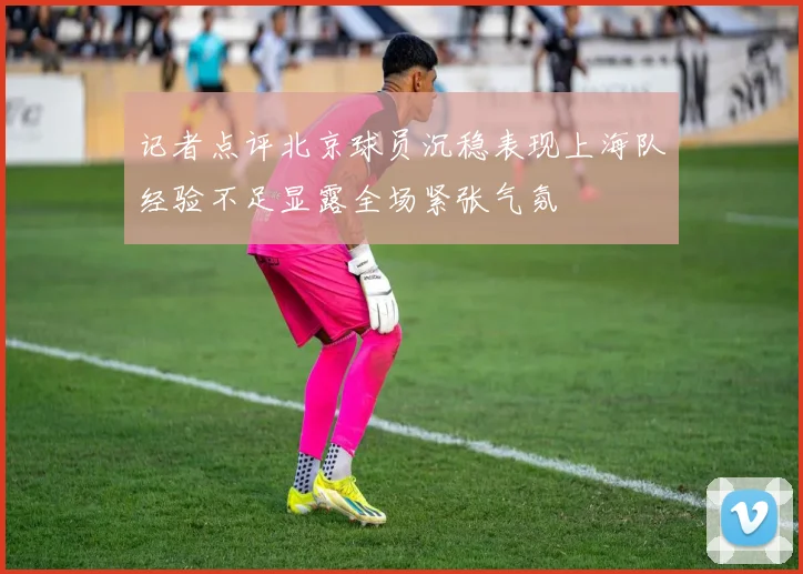 记者点评北京球员沉稳表现上海队经验不足显露全场紧张气氛