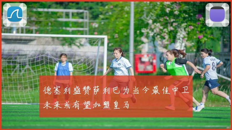 德塞利盛赞萨利巴为当今最佳中卫未来或有望加盟皇马