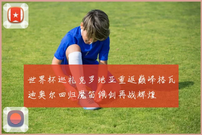 世界杯巡礼克罗地亚重返巅峰格瓦迪奥尔回归魔笛佩剑再战辉煌