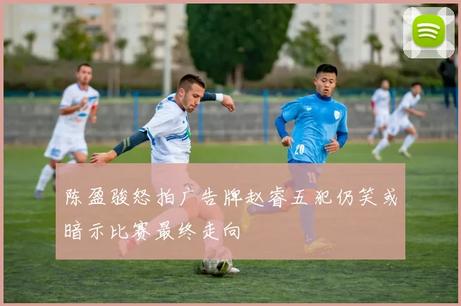 陈盈骏怒拍广告牌赵睿五犯仍笑或暗示比赛最终走向
