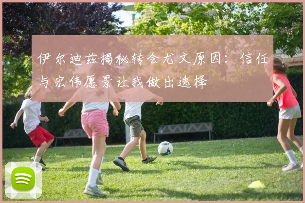 伊尔迪兹揭秘转会尤文原因：信任与宏伟愿景让我做出选择