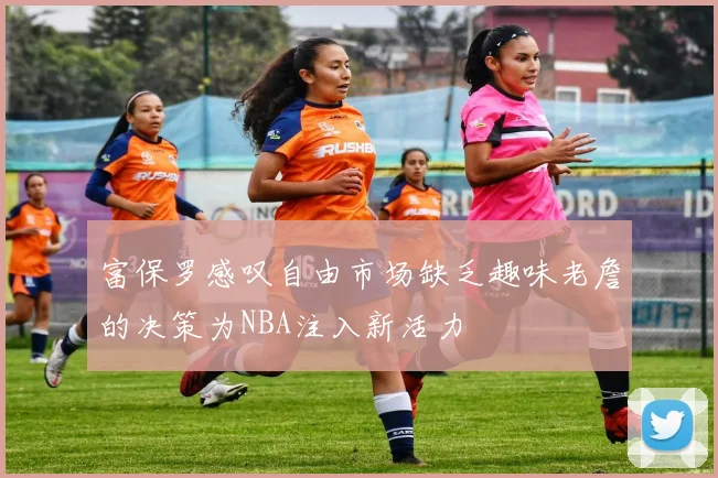 富保罗感叹自由市场缺乏趣味老詹的决策为NBA注入新活力