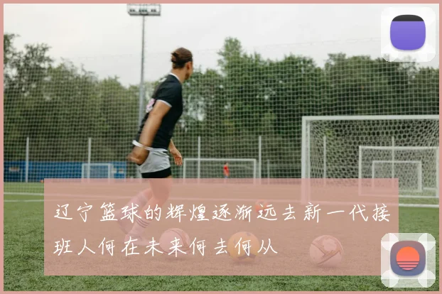 辽宁篮球的辉煌逐渐远去新一代接班人何在未来何去何从