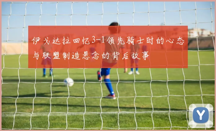 伊戈达拉回忆3-1领先骑士时的心态与联盟制造悬念的背后故事