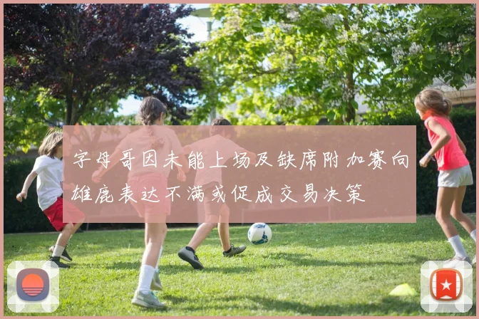 字母哥因未能上场及缺席附加赛向雄鹿表达不满或促成交易决策